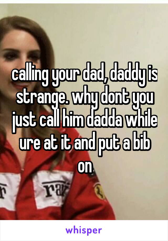 calling your dad, daddy is strange. why dont you just call him dadda while ure at it and put a bib on