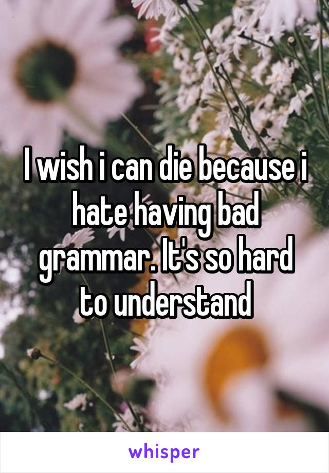 I wish i can die because i hate having bad grammar. It's so hard to understand