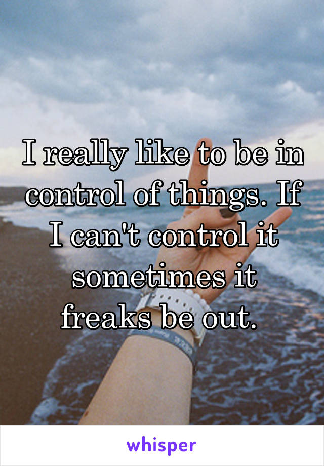 I really like to be in control of things. If I can't control it sometimes it freaks be out. 