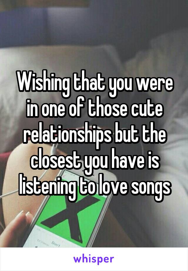 Wishing that you were in one of those cute relationships but the closest you have is listening to love songs