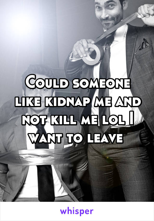 Could someone like kidnap me and not kill me lol I want to leave 