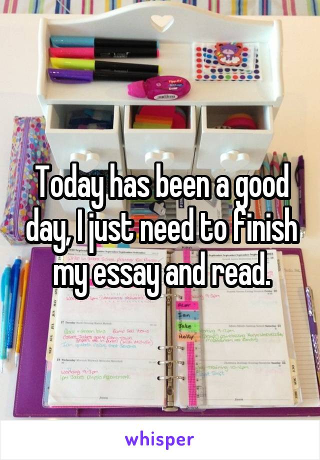 Today has been a good day, I just need to finish my essay and read.