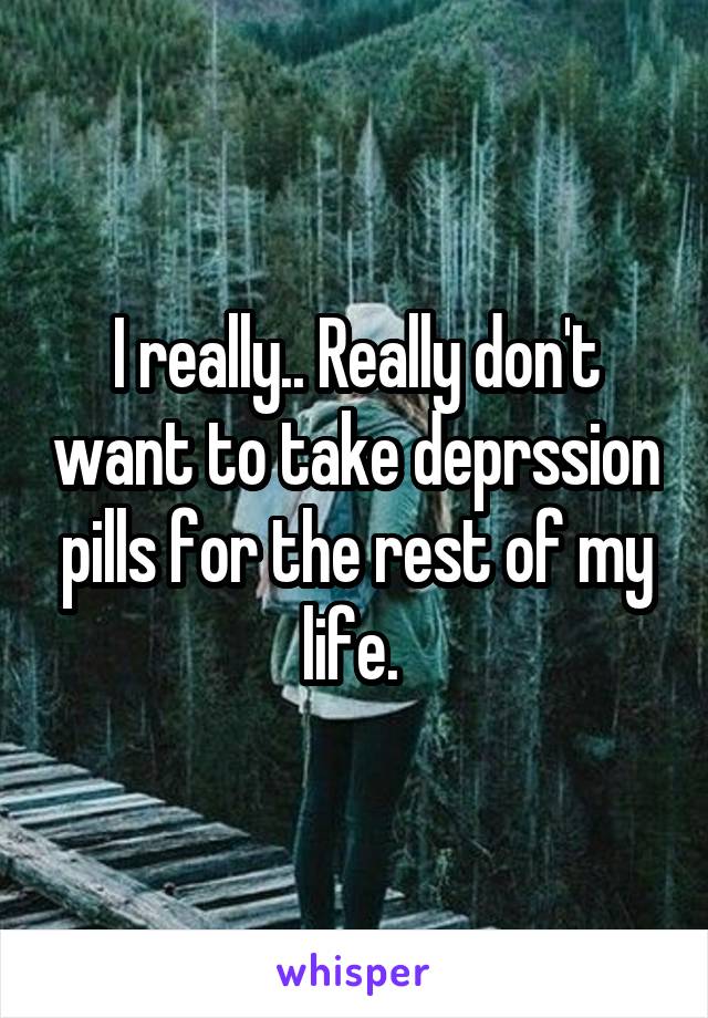 I really.. Really don't want to take deprssion pills for the rest of my life. 