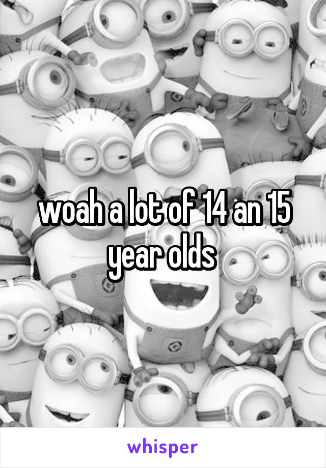 woah a lot of 14 an 15 year olds 