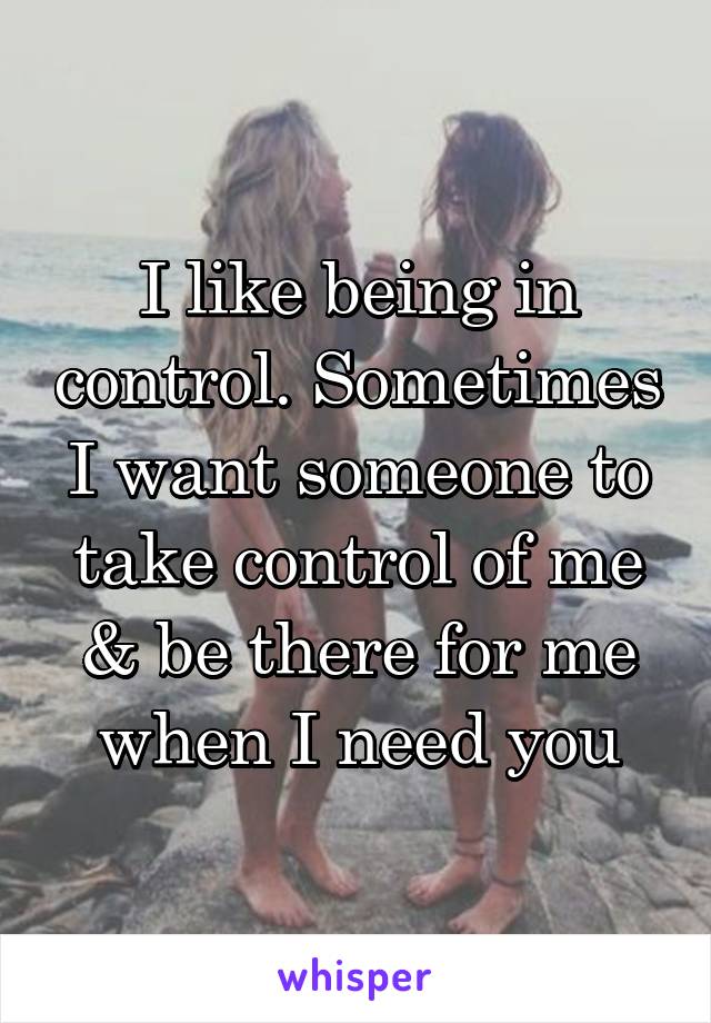 I like being in control. Sometimes I want someone to take control of me & be there for me when I need you