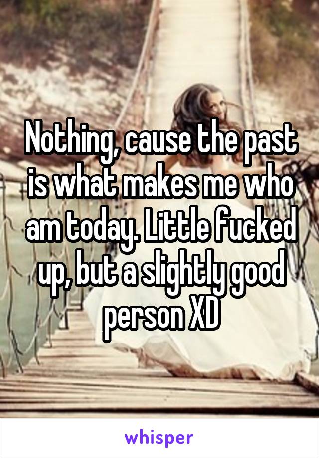 Nothing, cause the past is what makes me who am today. Little fucked up, but a slightly good person XD