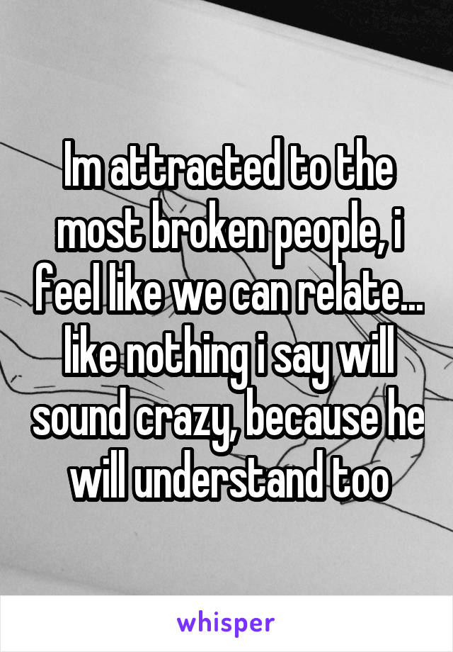 Im attracted to the most broken people, i feel like we can relate... like nothing i say will sound crazy, because he will understand too