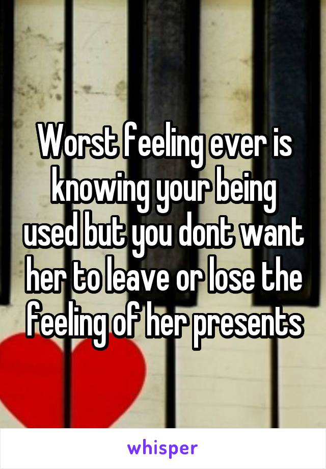 Worst feeling ever is knowing your being used but you dont want her to leave or lose the feeling of her presents