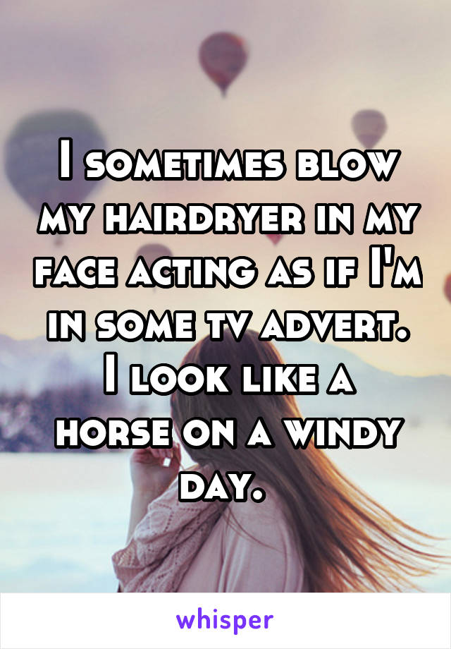 I sometimes blow my hairdryer in my face acting as if I'm in some tv advert.
I look like a horse on a windy day. 