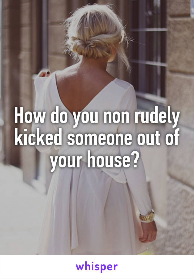 How do you non rudely kicked someone out of your house? 