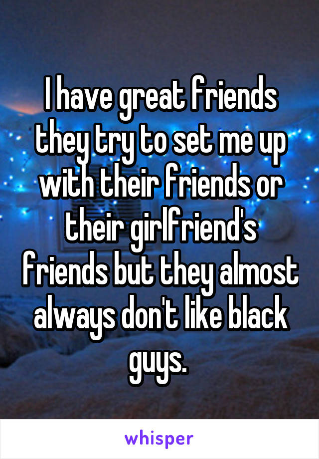 I have great friends they try to set me up with their friends or their girlfriend's friends but they almost always don't like black guys. 