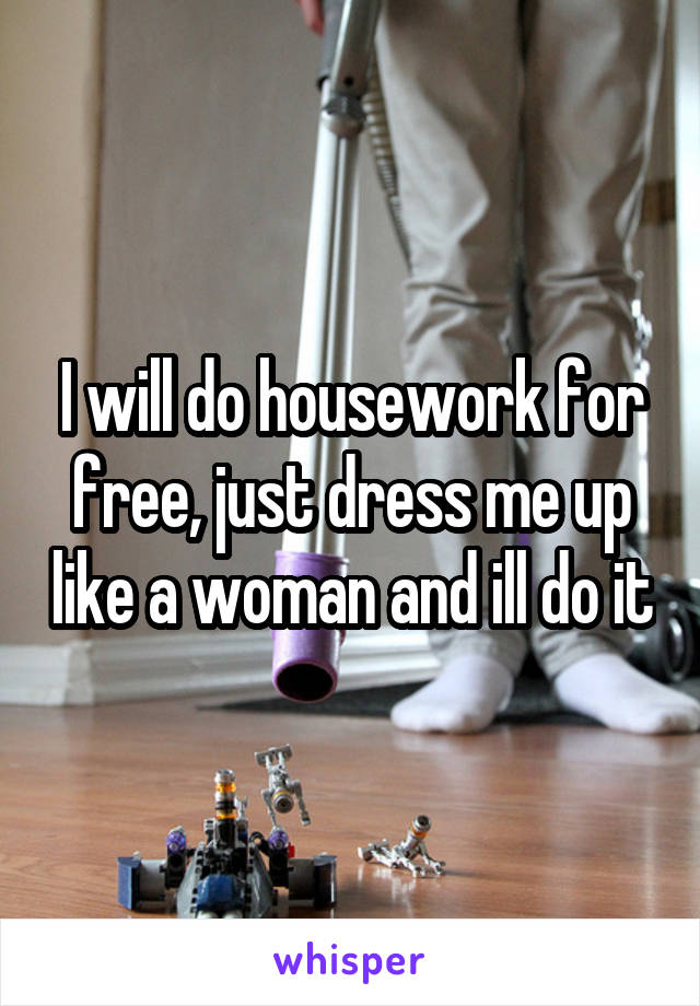 I will do housework for free, just dress me up like a woman and ill do it