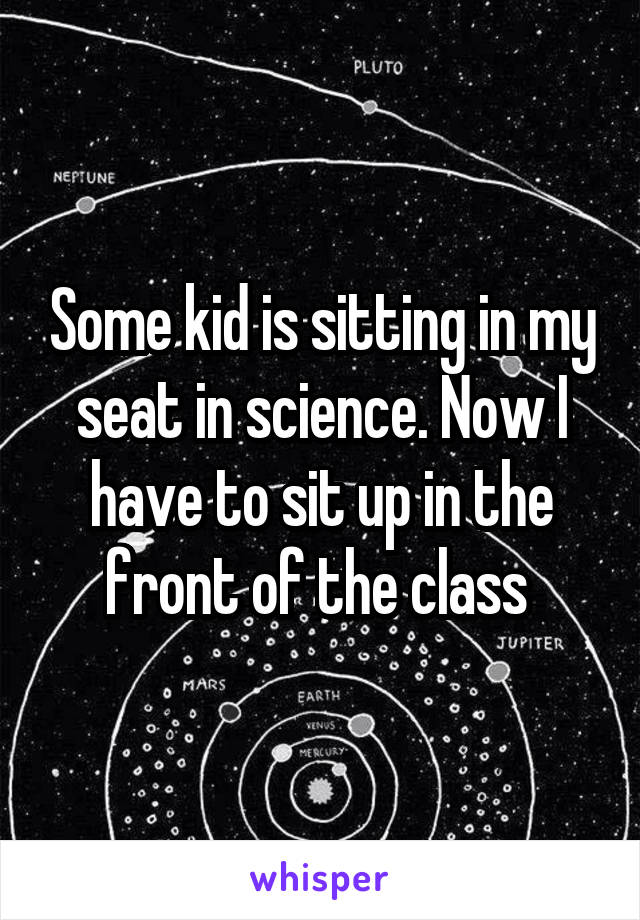 Some kid is sitting in my seat in science. Now I have to sit up in the front of the class 