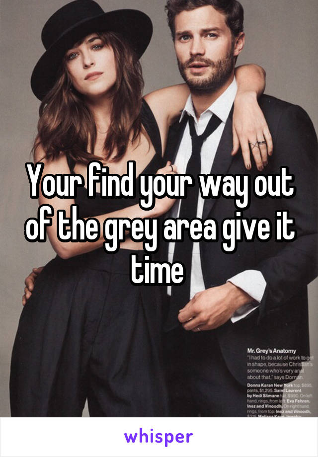 Your find your way out of the grey area give it time 