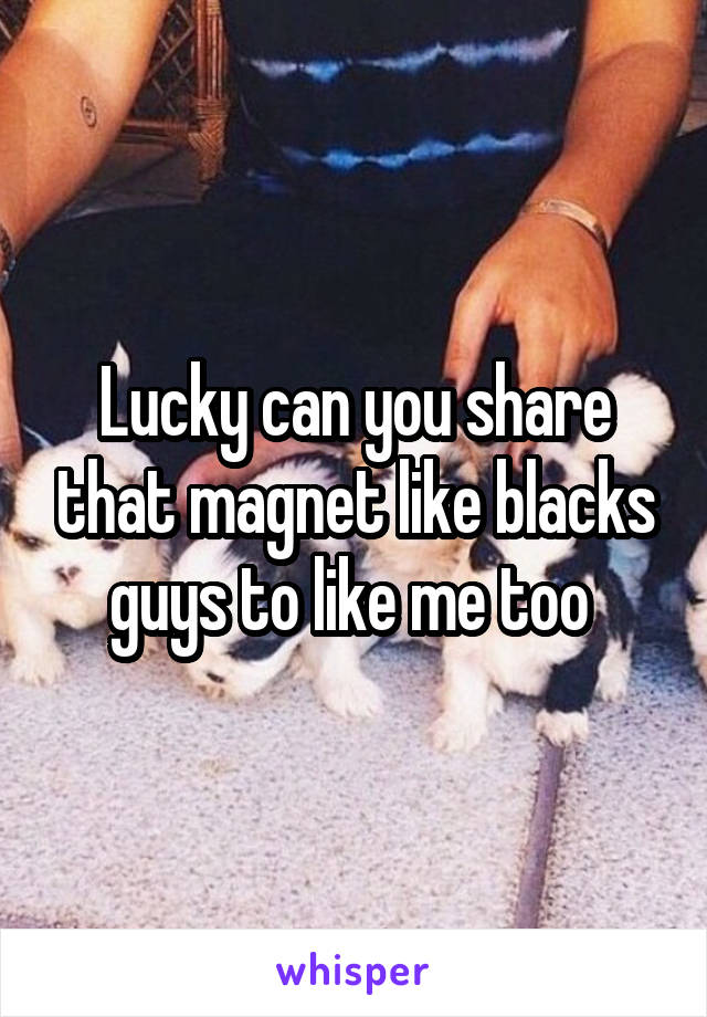 Lucky can you share that magnet like blacks guys to like me too 