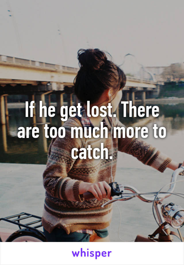 If he get lost. There are too much more to catch.