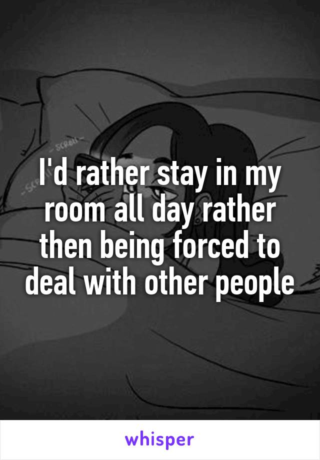 I'd rather stay in my room all day rather then being forced to deal with other people