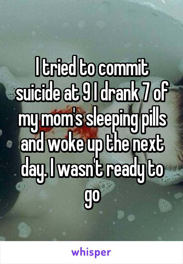 I tried to commit suicide at 9 I drank 7 of my mom's sleeping pills and woke up the next day. I wasn't ready to go