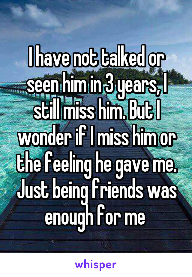 I have not talked or seen him in 3 years, I still miss him. But I wonder if I miss him or the feeling he gave me. Just being friends was enough for me 