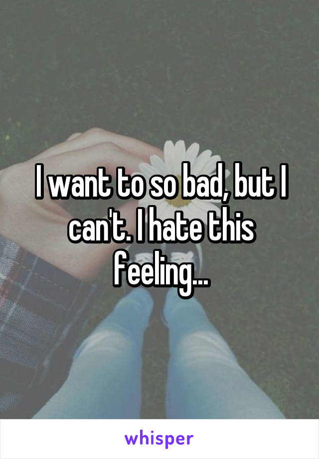 I want to so bad, but I can't. I hate this feeling...