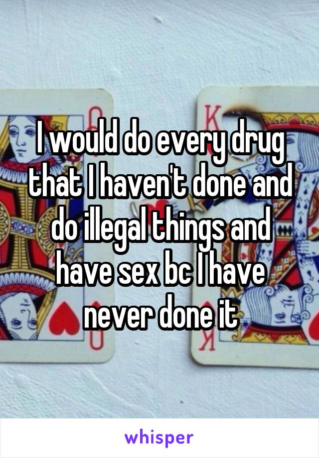 I would do every drug that I haven't done and do illegal things and have sex bc I have never done it