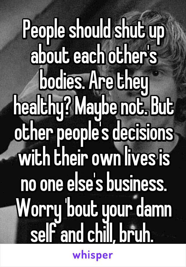 People should shut up about each other's bodies. Are they healthy? Maybe not. But other people's decisions with their own lives is no one else's business. Worry 'bout your damn self and chill, bruh. 