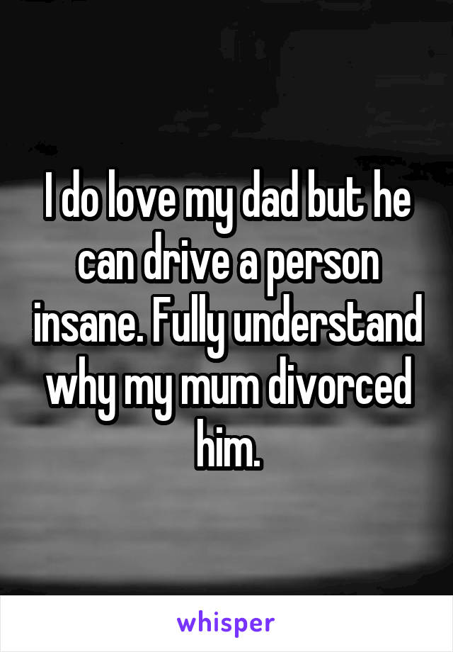 I do love my dad but he can drive a person insane. Fully understand why my mum divorced him.