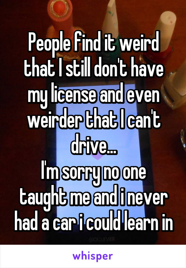 People find it weird that I still don't have my license and even weirder that I can't drive...
I'm sorry no one taught me and i never had a car i could learn in