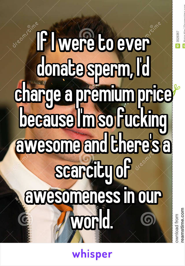 If I were to ever donate sperm, I'd charge a premium price because I'm so fucking awesome and there's a scarcity of awesomeness in our world. 