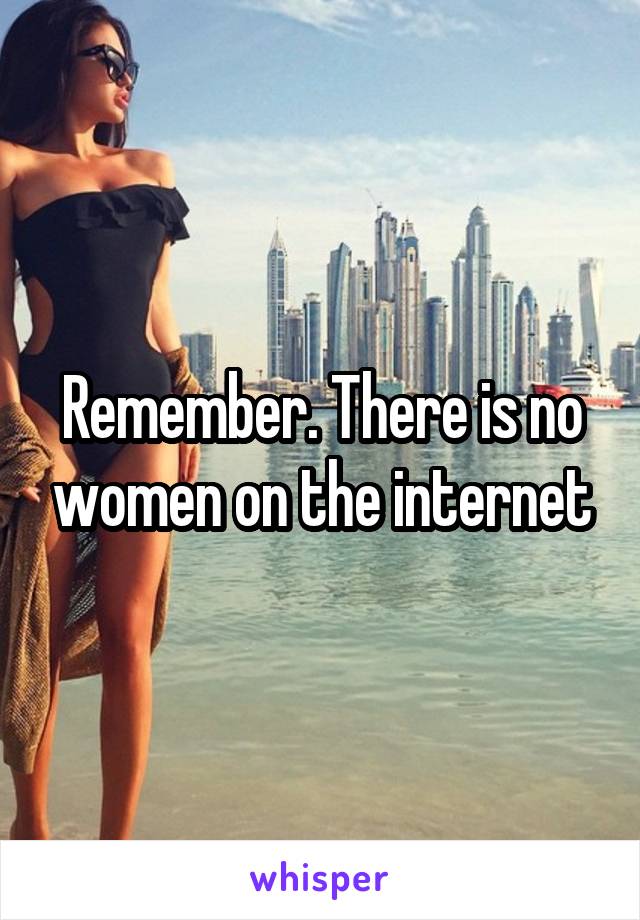 Remember. There is no women on the internet