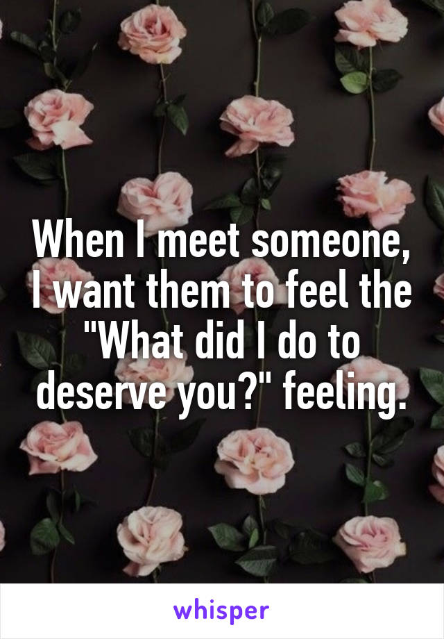 When I meet someone, I want them to feel the "What did I do to deserve you?" feeling.