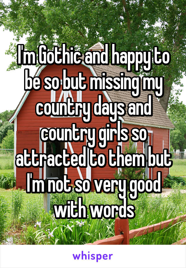 I'm Gothic and happy to be so but missing my country days and country girls so attracted to them but I'm not so very good with words