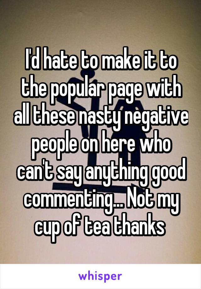 I'd hate to make it to the popular page with all these nasty negative people on here who can't say anything good commenting... Not my cup of tea thanks 