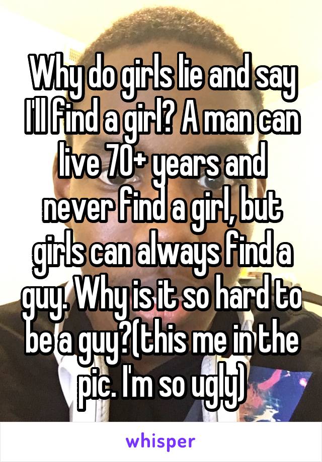 Why do girls lie and say I'll find a girl? A man can live 70+ years and never find a girl, but girls can always find a guy. Why is it so hard to be a guy?(this me in the pic. I'm so ugly)