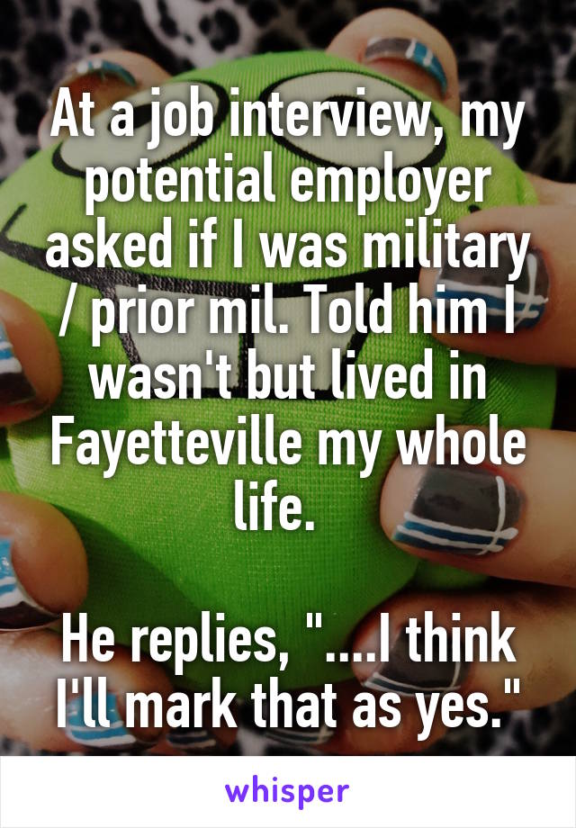 At a job interview, my potential employer asked if I was military / prior mil. Told him I wasn't but lived in Fayetteville my whole life.  

He replies, "....I think I'll mark that as yes."