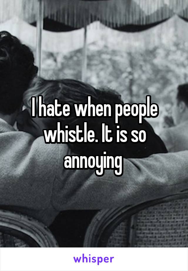 I hate when people whistle. It is so annoying 