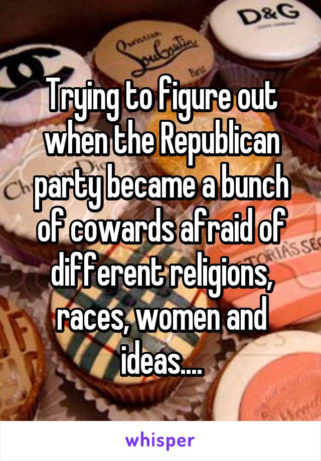 Trying to figure out when the Republican party became a bunch of cowards afraid of different religions, races, women and ideas....