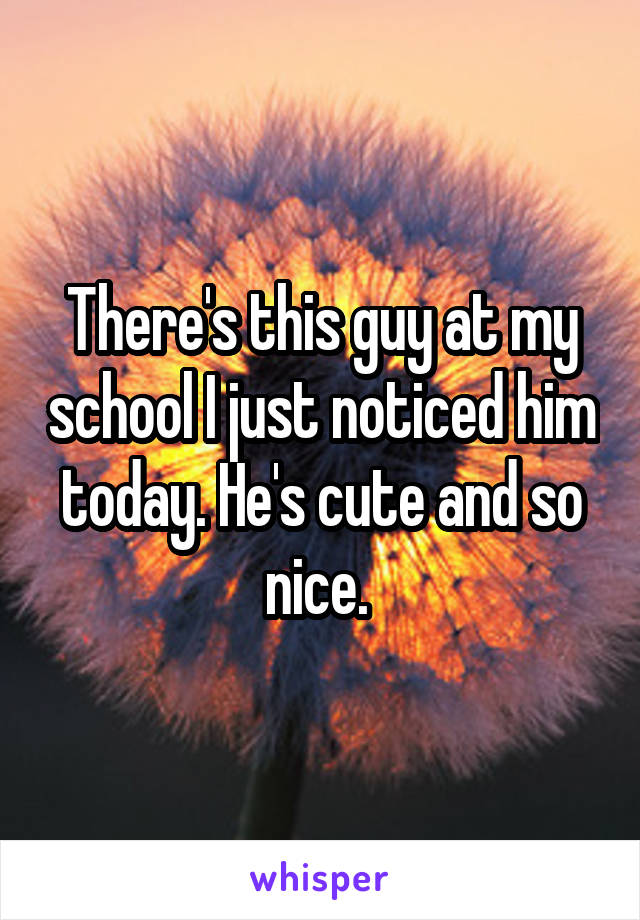 There's this guy at my school I just noticed him today. He's cute and so nice. 