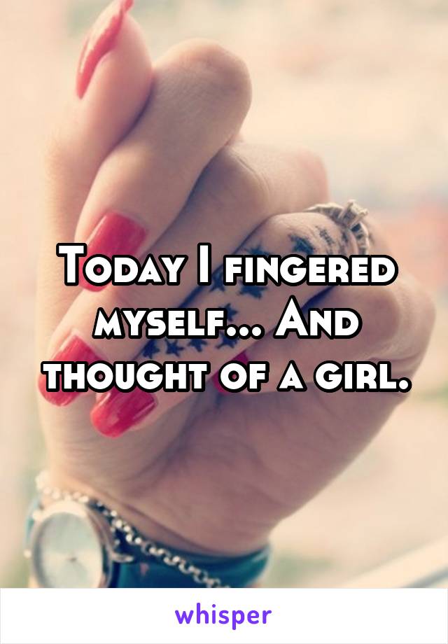 Today I fingered myself... And thought of a girl.