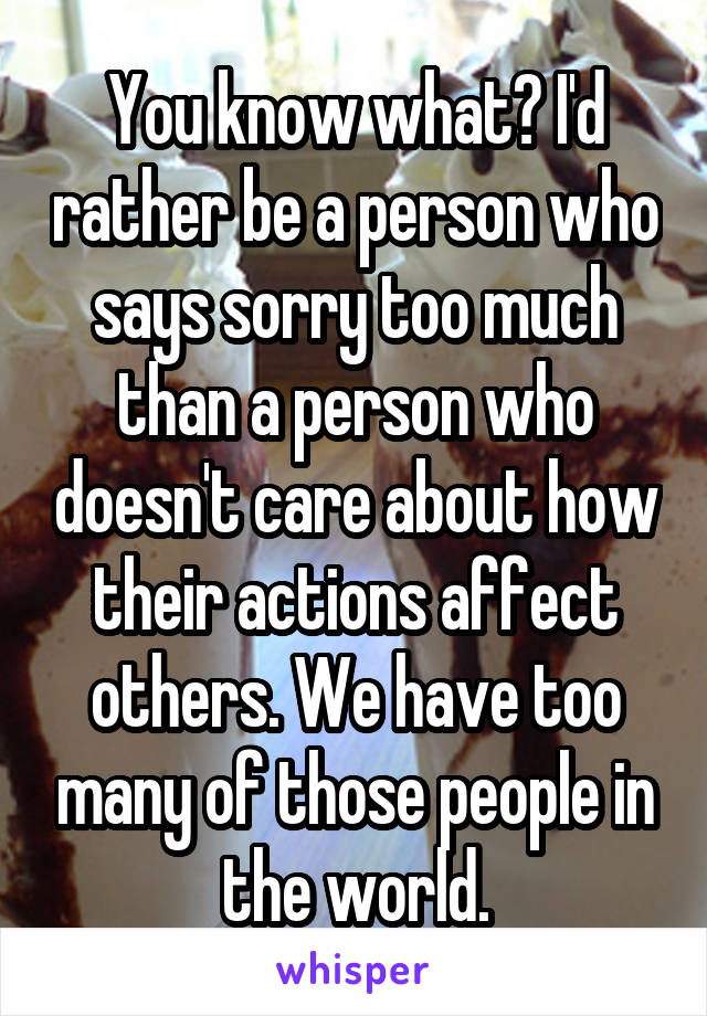 You know what? I'd rather be a person who says sorry too much than a person who doesn't care about how their actions affect others. We have too many of those people in the world.