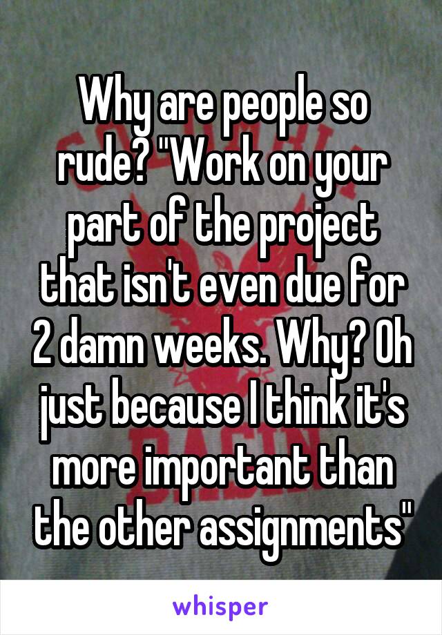 Why are people so rude? "Work on your part of the project that isn't even due for 2 damn weeks. Why? Oh just because I think it's more important than the other assignments"