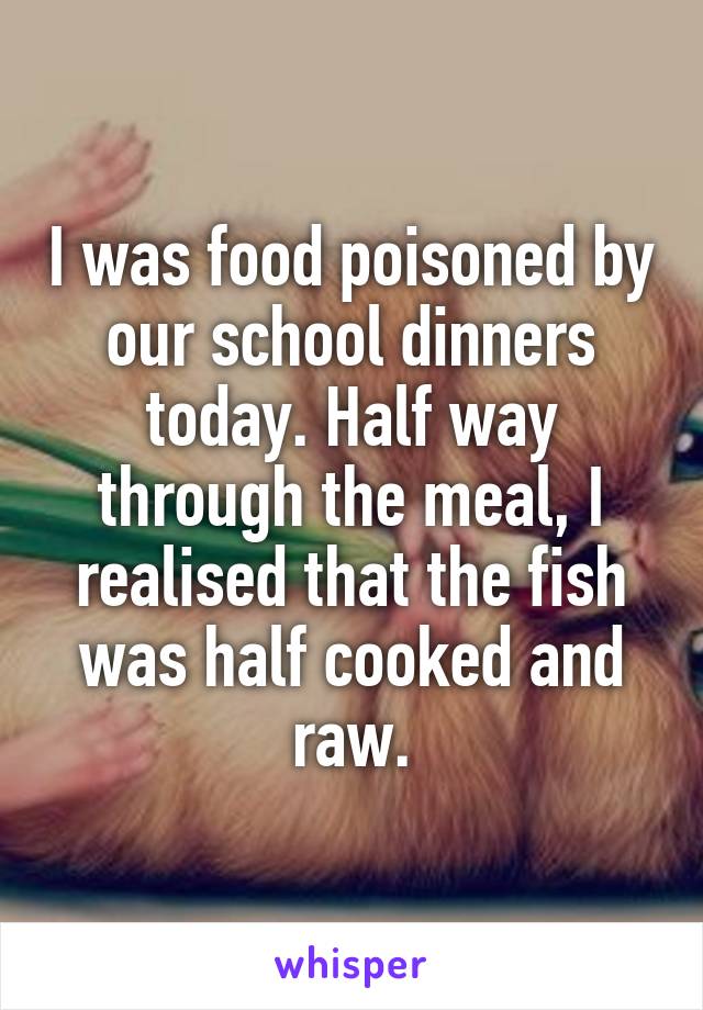 I was food poisoned by our school dinners today. Half way through the meal, I realised that the fish was half cooked and raw.