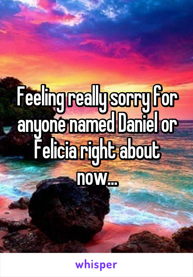 Feeling really sorry for anyone named Daniel or Felicia right about now...