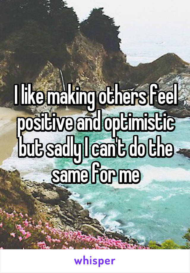 I like making others feel positive and optimistic but sadly I can't do the same for me