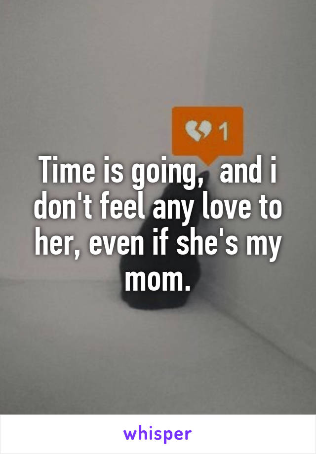 Time is going,  and i don't feel any love to her, even if she's my mom.