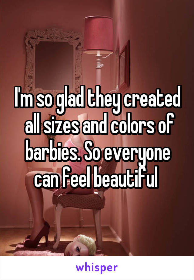 I'm so glad they created  all sizes and colors of barbies. So everyone can feel beautiful 