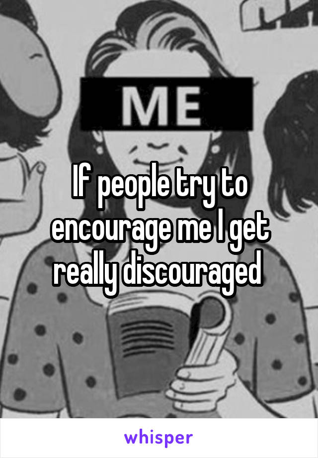 If people try to encourage me I get really discouraged 