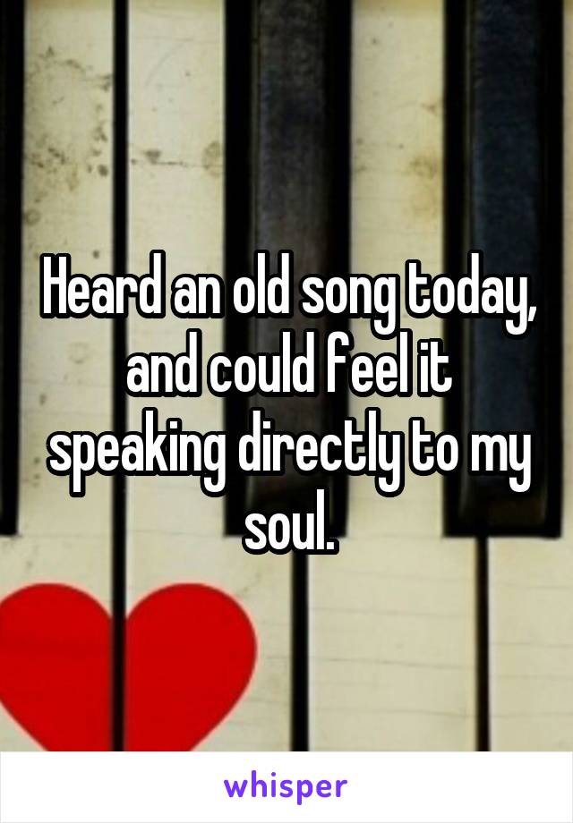 Heard an old song today, and could feel it speaking directly to my soul.