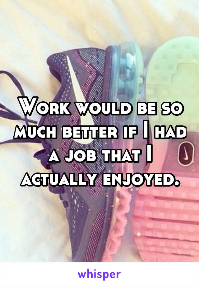 Work would be so much better if I had a job that I actually enjoyed.