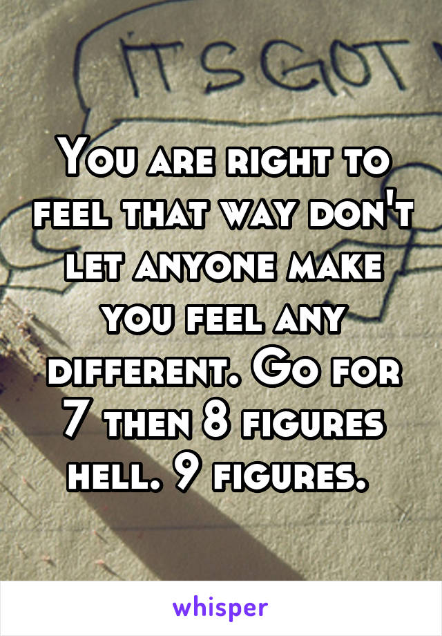 You are right to feel that way don't let anyone make you feel any different. Go for 7 then 8 figures hell. 9 figures. 